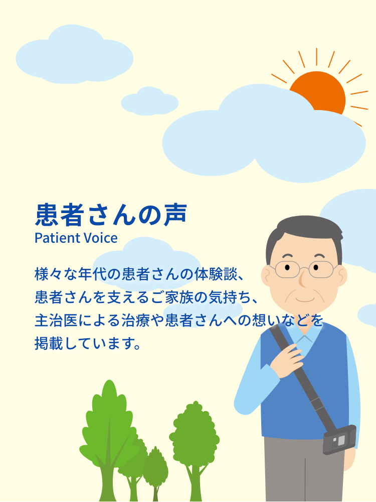 患者さんの声 Patient Voice さまざまな年代の患者さんの体験談、患者さんを支えるご家族の気持ち、主治医による治療や患者さんへの想いなどを掲載しています。