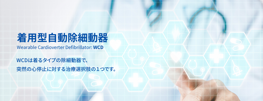 着用型自動除細動器 Wearable Cardioverter Defibrillator: WCD WCDは着るタイプの除細動器で、突然の心停止に対する治療選択肢の１つです。